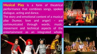 Musical Play is a form of theatrical
performance that combines songs, spoken
dialogue, acting and dance.
The story and emotional content of a musical
play (humor, love and anger) – are
communicated through words, music,
movement and technical aspects of the
entertainment as an integrated whole.
 