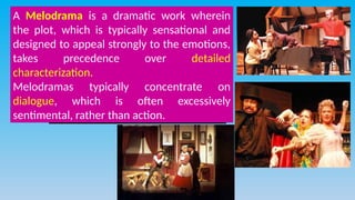 A Melodrama is a dramatic work wherein
the plot, which is typically sensational and
designed to appeal strongly to the emotions,
takes precedence over detailed
characterization.
Melodramas typically concentrate on
dialogue, which is often excessively
sentimental, rather than action.
 