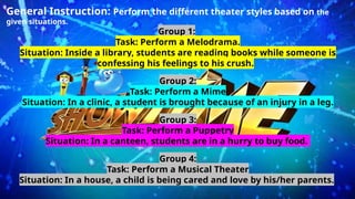 General Instruction: Perform the different theater styles based on the
given situations.
Group 1:
Task: Perform a Melodrama.
Situation: Inside a library, students are reading books while someone is
confessing his feelings to his crush.
Group 2:
Task: Perform a Mime
Situation: In a clinic, a student is brought because of an injury in a leg.
Group 3:
Task: Perform a Puppetry
Situation: In a canteen, students are in a hurry to buy food.
Group 4:
Task: Perform a Musical Theater
Situation: In a house, a child is being cared and love by his/her parents.
 