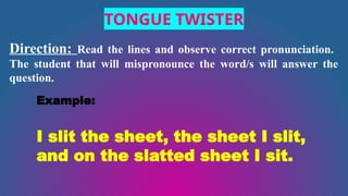 TONGUE TWISTER
Direction: Read the lines and observe correct pronunciation.
The student that will mispronounce the word/s will answer the
question.
Example:
I slit the sheet, the sheet I slit,
and on the slatted sheet I sit.
 