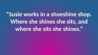“Susie works in a shoeshine shop.
Where she shines she sits, and
where she sits she shines.”
 
