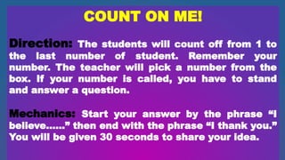 COUNT ON ME!
Direction: The students will count off from 1 to
the last number of student. Remember your
number. The teacher will pick a number from the
box. If your number is called, you have to stand
and answer a question.
Mechanics: Start your answer by the phrase “I
believe……” then end with the phrase “I thank you.”
You will be given 30 seconds to share your idea.
 