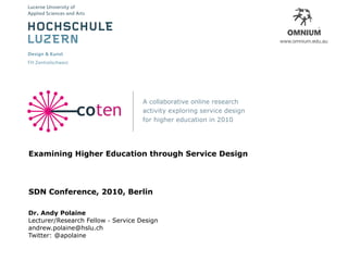College of Fine Arts • The University of New South Wales • Australia
                                       School of Pharmacy • University of Auckland • New Zealand




                                                                                                              2




                                    A collaborative online research
               coten                activity exploring service design
                                    for higher education in 2010




Examining Higher Education through Service Design




SDN Conference, 2010, Berlin

Dr. Andy Polaine
Lecturer/Research Fellow - Service Design
andrew.polaine@hslu.ch
Twitter: @apolaine
 