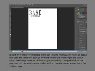 To start my front cover I inserted a text box to write my magazine name as base, I
have used the same font style as my front cover but have changed the colour
due to the change in colour of the background and also changed the font size I
have then put the word content underneath so that the reader knows this is the
contents page.
 
