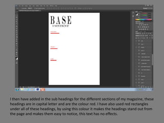 I then have added in the sub headings for the different sections of my magazine, these
headings are in capital letter and are the colour red. I have also used red rectangles
under all of these headings, by using this colour it makes the headings stand out from
the page and makes them easy to notice, this text has no effects.
 