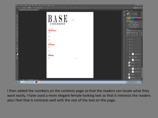 I then added the numbers on the contents page so that the readers can locate what they
want easily, I have used a more elegant female looking text so that it interests the readers
also I feel that it contrasts well with the rest of the text on the page.
 