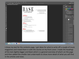 I chose my text for the contents page, I got ideas for what to write off a couple of music
magazines and mixed them in with the stories on my front cover. I made the headings
of the text slightly bigger and black which is a general overview of what's on the page
and then added the smaller text underneath to show more detail of what you will find
in the articles and news.
 