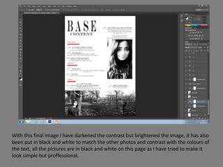 With this final image I have darkened the contrast but brightened the image, it has also
been put in black and white to match the other photos and contrast with the colours of
the text, all the pictures are in black and white on this page as I have tried to make it
look simple but proffessional.
 