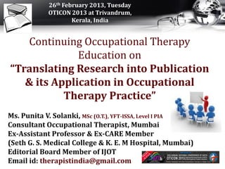 26th February 2013, Tuesday
            OTICON 2013 at Trivandrum,
                    Kerala, India


    Continuing Occupational Therapy
              Education on
“Translating Research into Publication
   & its Application in Occupational
           Therapy Practice”
Ms. Punita V. Solanki, MSc (O.T.), YFT-ISSA, Level I PIA
Consultant Occupational Therapist, Mumbai
Ex-Assistant Professor & Ex-CARE Member
(Seth G. S. Medical College & K. E. M Hospital, Mumbai)
Editorial Board Member of IJOT
Email id: therapistindia@gmail.com
 