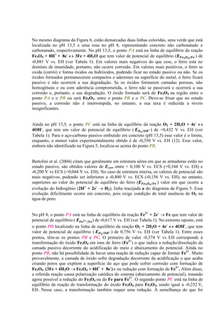 No mesmo diagrama da Figura 6, estão demarcadas duas linhas coloridas, uma verde que está
localizada no pH 13,5 e uma rosa no pH 8, representando concreto não carbonatado e
carbonatado, respectivamente. No pH 13,5, o ponto PA está na linha de equilíbrio da reação
Fe3O4 + 8H+
+ 8e-
3Fe + 4H2O que tem valor de potencial de equilíbrio ( ) de
-0,881 V vs. EH (ver Tabela 1). Em valores mais negativos do que esse, o ferro está no
domínio de imunidade, portanto, não ocorre corrosão. Em valores mais positivos, o ferro se
oxida (corrói) e forma óxidos ou hidróxidos, podendo ficar no estado passivo ou não. Se os
óxidos formados permanecerem compactos e aderentes na superfície do metal, o ferro ficará
passivo e não ocorrerá a sua degradação. Se os óxidos formarem camadas porosas, não
homogêneas e ou com aderência comprometida, o ferro não se passivará e ocorrerá a sua
corrosão e, portanto, a sua degradação. O óxido formado será de Fe3O4 na região entre o
ponto PA e o PB ou será Fe2O3, entre o ponto PB e o PC. Deve-se frisar que no estado
passivo, a corrosão não é interrompida, no entanto, a sua taxa é reduzida a níveis
insignificantes.
Ainda no pH 13,5, o ponto PC está na linha de equilíbrio da reação O2 + 2H2O + 4e-
4OH-
, que tem um valor de potencial de equilíbrio ( ) de +0,432 V vs. EH (ver
Tabela 1). Para o aço-carbono passivo embutido em concreto (pH 13,5) esse valor é o limite,
enquanto, o menor valor experimentalmente obtido é de -0,350 V vs. EH (12). Esse valor,
embora não identificado na Figura 5, localiza-se acima do ponto PB.
Bertolini et al. (2004) citam que geralmente em estrutura aérea em que as armaduras estão no
estado passivo, são obtidos valores de Ecorr entre + 0,100 V vs. ECS (+0,344 V vs. EH) e
-0,200 V vs ECS (+0,044 V vs. EH). No caso de estrutura imersa, os valores de potencial são
mais negativos, podendo ser inferiores a -0,400 V vs. ECS (-0,156 V vs. EH), no entanto,
superiores ao valor do potencial de equilíbrio do ferro ( ) valor em que ocorre a
evolução do hidrogênio (2H+
+ 2e-
H2), linha tracejada a do diagrama da Figura 5. Essa
evolução dificilmente ocorre em concreto, pois exige condição de total ausência de O2 na
água de poro.
No pH 8, o ponto PA está na linha de equilíbrio da reação Fe2+
+ 2e-
Fe que tem valor de
potencial de equilíbrio ( ) de -0,617 V vs. EH (ver Tabela 1). No extremo oposto, está
o ponto PD localizado na linha de equilíbrio da reação O2 + 2H2O + 4e-
4OH-
, que tem
valor de potencial de equilíbrio ( ) de 0,756 V vs. EH (ver Tabela 1). Entre esses
pontos, têm-se os pontos PB e PC. O primeiro de valor -0,374 V vs EH corresponde à
transformação do óxido Fe3O4 em íons de ferro (Fe2+
) o que indica a redução/dissolução da
camada passiva decorrente do acidificação do meio e abaixamento do potencial. Ainda no
ponto PB, não há possibilidade de haver uma reação de redução capaz de formar Fe2+
. Muito
provavelmente, a camada de óxido sofre degradação decorrente da acidificação o que acaba
criando poros que expõem a superfície do aço que pode sofrer corrosão com formação de
Fe3O4 (3Fe + 4H2O Fe3O4 + 8H+
+ 8e-
) e ou redução com formação de Fe2+
. Além disso,
a referida reação causa polarização catódica do sistema (abaixamento de potencial), tonando
agora possível a redução do Fe3O4 ou do Fe para Fe2+
. O segundo ponto PC está na linha de
equilíbrio da reação de transformação do óxido Fe3O4 para Fe2O3, sendo igual a -0,252 V,
EH. Nesse caso, a transformação também requer uma redução. À semelhança do que foi
 