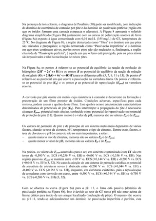 Na presença de íons cloreto, o diagrama de Pourbaix (30) pode ser modificado, com indicação
do domínio de ocorrência de corrosão por pite e do domínio de passivação perfeita (região em
que os óxidos formam uma camada compacta e aderente). A Figura 8 apresenta o referido
diagrama simplificado (Figura 8b) juntamente com as curvas de polarização anódica do ferro
(Figura 8a) exposto à água contaminada com 0,01 mol/L (355 mg/L) de Cl-
, temperatura de
25 o
C. No diagrama da Figura 8b, a região demarcada como “Pites” é o domínio em que pites
são iniciados e propagados; a região demarcada como “Passivação imperfeita” é o domínio
em que pites continuam ativos, porém novos pites não são nucleados e, finalmente, a região
chamada de “Passivação perfeita”, é aquela em que o ferro está protegido, pois os pites ativos
são repassivados e não há nucleação de novos pites.
Na Figura 8a, os pontos A referem-se ao potencial de equilíbrio da reação de evolução do
hidrogênio (2H+
+ 2e-
H2) e os pontos B ao potencial de equilíbrio da reação de redução
do oxigênio (O2 + 2H2O + 4e-
4OH-
) para os diferentes pHs (5, 7, 9, 11 e 13). Os pontos P
referem-se ao potencial em que ocorre a passivação na varredura direta. Os pontos r referem-
se ao potencial de pite (Ep) e os pontos p ao potencial de repassivação (Eprot) na varredura
reversa.
A corrosão por pite ocorre em metais cuja resistência à corrosão é decorrente da formação e
preservação de um filme protetor de óxidos. Condições adversas, específicas para cada
sistema, podem causar a quebra desse filme. Essa quebra ocorre em potenciais característicos
denominados de potenciais de pite (Ep). Para interromper a propagação do pite é necessário
alcançar Eprot, potencial mais abaixo, conhecido como potencial de repassivação ou potencial
de proteção de pite (31). Quanto menor é o valor de pH, menores são os valores Ep e de Eprot.
Os valores de potencial de pite e de proteção de um sistema metal/meio dependem de vários
fatores, citando-se teor de cloretos, pH, temperatura e tipo de cimento. Dentre estes fatores, o
teor de cloretos e o pH do concreto são os mais importantes, a saber:
quanto maior o teor de cloretos, menores são os valores Ep e de Eprot;
quanto menor o valor de pH, menores são os valores Ep e de Eprot.
Na prática, os valores de Ecorr assumidos para o aço em concreto contaminado com Cl-
são em
torno de -0,500 V vs. ECS (-0,256 V vs. EH) e -0,600 V vs. ECS (-0,356 V vs. EH). Nas
regiões passivas, Ecorr se mantém entre -100 V vs. ECS (+0,144 V vs. EH) e -0,200 V vs. ECS
(+0,044 V vs. EH) (3, 32). No caso da adoção de um sistema de proteção catódica, o potencial
da armadura de estruturas novas é abaixado entre -0,200 V vs. ECS (+0,044 V vs. EH) a
-0,400 V vs. ECS (-0,156 V vs. EH), enquanto, em estruturas existentes, para a repassivação
de armaduras com corrosão em curso, entre -0,500 V vs. ECS (+0,344 V vs. EH) a -0,750 V
vs. ECS (-0,506 V vs. EH) (3, 32).
Com se observa na curva (Figura 8a) para o pH 13, o ferro está passivo (domínio de
passivação perfeita na Figura 8b). Isso é devido ao teor de Cl-
nesse pH não estar acima de
limite crítico para início de um ataque localizado (nucleação de pites). O mesmo não ocorre
no pH 11, tendo-se adicionalmente um domínio de passivação imperfeita e perfeita, esta
 