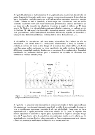 A Figura 11, adaptada de Subramaniam e Bi (5), apresenta uma macrocélula de corrosão em
região de concreto fissurado, sendo que, a corrosão ocorre somente em parte da superfície da
barra, simulando a condição usualmente verificada em obras expostas a atmosferas naturais
(39-40). Embora em toda a superfície, a barra esteja com corrosão em curso, no trecho
fissurado, a corrosão ocorre com maior intensidade, predominando a reação de oxidação do
aço (área ativa A), enquanto, na adjacência predomina a reação de redução do O2 (área
passiva C). Na área A, a microcélula (corrosão generalizada) predomina em razão do acesso
facilitado de Cl-
e O2 através da fissura (41). Além disso, deve-se considerar a umidificação
local que mantém a resistividade elétrica do volume do concreto ao redor da fissura baixa,
sendo por meio da mesma conduzida a corrente elétrica iônica da macrocélula (34).
A microcélula de corrosão em cada área ocorre independente da existência ou não de
macrocélula. Essa última soma-se à microcélula, intensificando o fluxo de corrente e,
portanto, a corrosão em curso na área de aço sob a fissura é mais intenso (33,37,42). Como
esse fluxo pode acabar implicando em perda significativa da seção resistente da armadura,
debilitando a capacidade mecânica do elemento, o mecanismo de corrosão em área fissurada é
considerado um parâmetro decisivo para a severidade da corrosão em elementos das
estruturas de concreto armado (7,43).
C - Área catódica
A - Área
anódica
C - Área catódica
Figura 11 - Desenho esquemático de formação de uma macrocélula de corrosão em concreto fissurado
(adaptado de Subramaniam e Bi (5)).
A Figura 12 (4) apresenta uma macrocélula de corrosão em região de barra repassivada que
foi previamente exposta para tratamento superficial, seguido da recomposição do concreto
local removido com argamassa cimentícia de elevada alcalinidade. Nesse caso, na barra
repassivada sob o reparo predomina a reação de redução do O2 (área C), enquanto, nos
trechos adjacentes de concreto ao reparo, passa a predominar a reação de oxidação do aço
(área A). A área A supre a área C com elétrons necessários para manter passiva a barra que foi
repassivada com o reparo. Embora não representado na figura, uma pequena parte de elétrons
é fornecida para reação anódica que também ocorre na barra repassivada.
C A C C
C
C
C C C
C C
A A A
A
A C A
A
A C
C
Fissura
CO2
Cl-
H2O
O2
Aço-carbono
 