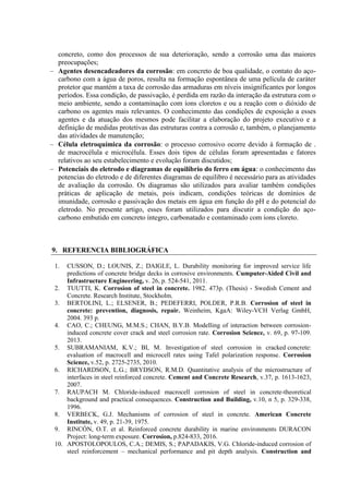 concreto, como dos processos de sua deterioração, sendo a corrosão uma das maiores
preocupações;
Agentes desencadeadores da corrosão: em concreto de boa qualidade, o contato do aço-
carbono com a água de poros, resulta na formação espontânea de uma película de caráter
protetor que mantém a taxa de corrosão das armaduras em níveis insignificantes por longos
períodos. Essa condição, de passivação, é perdida em razão da interação da estrutura com o
meio ambiente, sendo a contaminação com íons cloretos e ou a reação com o dióxido de
carbono os agentes mais relevantes. O conhecimento das condições de exposição a esses
agentes e da atuação dos mesmos pode facilitar a elaboração do projeto executivo e a
definição de medidas protetivas das estruturas contra a corrosão e, também, o planejamento
das atividades de manutenção;
Célula eletroquímica da corrosão: o processo corrosivo ocorre devido à formação de .
de macrocélula e microcélula. Esses dois tipos de células foram apresentadas e fatores
relativos ao seu estabelecimento e evolução foram discutidos;
Potenciais do eletrodo e diagramas de equilíbrio do ferro em água: o conhecimento das
potencias do eletrodo e de diferentes diagramas de equilibro é necessário para as atividades
de avaliação da corrosão. Os diagramas são utilizados para avaliar também condições
práticas de aplicação de metais, pois indicam, condições teóricas de domínios de
imunidade, corrosão e passivação dos metais em água em função do pH e do potencial do
eletrodo. No presente artigo, esses foram utilizados para discutir a condição do aço-
carbono embutido em concreto íntegro, carbonatado e contaminado com íons cloreto.
9. REFERENCIA BIBLIOGRÁFICA
1. CUSSON, D.; LOUNIS, Z.; DAIGLE, L. Durability monitoring for improved service life
predictions of concrete bridge decks in corrosive environments. Cumputer-Aided Civil and
Infrastructure Engineering, v. 26, p. 524-541, 2011.
2. TUUTTI, K. Corrosion of steel in concrete. 1982. 473p. (Thesis) - Swedish Cement and
Concrete. Research Institute, Stockholm.
3. BERTOLINI, L.; ELSENER, B.; PEDEFERRI, POLDER, P.R.B. Corrosion of steel in
concrete: prevention, diagnosis, repair. Weinheim, KgaA: Wiley-VCH Verlag GmbH,
2004. 393 p.
4. CAO, C.; CHEUNG, M.M.S.; CHAN, B.Y.B. Modelling of interaction between corrosion-
induced concrete cover crack and steel corrosion rate. Corrosion Science, v. 69, p. 97-109.
2013.
5. SUBRAMANIAM, K.V.; BI, M. Investigation of steel corrosion in cracked concrete:
evaluation of macrocell and microcell rates using Tafel polarization response. Corrosion
Science, v.52, p. 2725-2735, 2010.
6. RICHARDSON, L.G.; BRYDSON, R.M.D. Quantitative analysis of the microstructure of
interfaces in steel reinforced concrete. Cement and Concrete Research, v.37, p. 1613-1623,
2007.
7. RAUPACH M. Chloride-induced macrocell corrosion of steel in concrete-theoretical
background and practical consequences. Construction and Building, v.10, n 5, p. 329-338,
1996.
8. VERBECK, G.J. Mechanisms of corrosion of steel in concrete. American Concrete
Institute, v. 49, p. 21-39, 1975.
9. RINCÓN, O.T. et al. Reinforced concrete durability in marine environments DURACON
Project: long-term exposure. Corrosion, p.824-833, 2016.
10. APOSTOLOPOULOS, C.A.; DEMIS, S.; PAPADAKIS, V.G. Chloride-induced corrosion of
steel reinforcement – mechanical performance and pit depth analysis. Construction and
 
