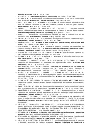Building Materials, v.38, p. 139-146, 2013.
11. WOLYNEC, S. Técnicas eletroquímicas em corrosão. São Paulo, EDUSP, 2003.
12. HANSSON, C. M. Comments on electrochemical measurements of the rate of corrosion of
steel in concrete, Cement and Concrete Research, v.14. p. 547-558, 1984.
13. HUET, B.; L´HOSTIS, V.; MISERQUE, F.; IDRISSI, H. Electrochemical behavior of mild
steel in concrete: influence of pH and carbonate content of concrete pore solution.
Electrochimica Acta, v.51, p. 172-180, 2005.
14. CHOMAT, L. L´HOSTIS, V.L.; AMBLAD, E. BELLOT-GURLET, L. Long term study of
passive corrosion of steel rebars in Portland mortar in context of nuclear waste disposal.
Corrosion Engineering Science and Technology. v.49, p.467-472, 2014.
15. PAGE, C. L. Initiation of chloride-induced corrosion of steel in concrete: role of the
interfacial zone. Materials and Corrosion, v. 60, p. 586-592, 2009.
16. CHANG, C. F; CHEN, J. W. The experimental investigation of concrete carbonation depth.
Cement and Concrete Research, v. 36, p. 1760-1767, 2006.
17. BROOMFIELD, J. B. Corrosion of steel in concrete: understanding, investigation and
repair. 2.ed. London: E & FN Spon, 2007. 271 p.
18. LOURENÇO, Z.; SOUSA, C. A. C. Métodos de proteção e aumento da durabilidade do
concreto armado. In: RIBEIRO, D. V. Corrosão em estruturas de concreto armado: teoria,
controle e métodos de análise. Rio de Janeiro: Elsevier, 2014. p. 129-137
19. AMERICAN CONCRETE INSTITUTE (ACI). ACI 201.2R: guide to durable concrete. In:
ACI Manual of concrete practice. Michigan, 200. 38p. 2008.
20. HANSSON, C.M.; POURSAEE, A. JAFFER, S.J. Corrosion of reinforcing bars in concrete.
The Masterbuider. v.106, p.106-125, 2012.
21. ANDRADE, C.; SANCHEZ, J.; FULLEA, J.; REBOLLEDO, N.; TAVARES, F. On-site
corrosion rate measurements: 3D simulation and representative values. Materials and
Corrosion. v. 63, n. 12, p. 1154-1164, 2012.
22. FIGUEIREDO, Enio P.; MEIRA, Gibson R. Corrosão das armaduras das estruturas de
concreto. Merida: Asociación Latinoamericana de Control de Calidad, Patología e
Recuperación de la Construcción., 2013 29p. (ALCONPAT, Boletim Técnico da n. 6).
23. MEIRE, G.R.; ANDRADE, C.; ALONSO, C.; BORDA JR, J.C.; PADILHA JR, M.
Durability of concrete structure in marine atmosphere zones – the use of chloride deposition
rate on the on the andle as an environmental indicator. Cement and Concrete Composites, v.
32, p. 427-435, 2010.
24. ASSOCIAÇÃO BRASILEIRA DE NORMAS TÉCNICAS (ABNT). ABNT NBR 12655:
concreto de cimento Portland: preparo, controle e recebimento: procedimento. Rio de Janeiro,
2006. 18p.
25. DONG, Z.H.; SHI, W.; GUO, X.P. Initiation and repassivation of pitting corrosion of carbon
steel in carbonated concrete pore solution. Corrosion Science. v.53, n.4, p. 1322-1330, 2011.
26. GONZÁLEZ, J. A., ANDRADE, C.; ALONSO, C., FELIU, S. Comparison of rates of general
corrosion and maximum pitting penetration on concrete embedded steel reinforcement.
Cement and Concrete Research, v. 25, n. 2, p. 257-264, 1995.
27. ANDRADE, C; TAVARES, F.; TORO, L.; FULLE. Observations on the morphology of
oxide formation due to reinforcement corrosion. In: ANDRADE, C.; MANCINI, G. (Eds.)
Modelling of corroding structures. Switzerland: Springer Verlag, 2011. p.179-193. (RILEM
Bookseries 5.)
28. ARAUJO, A.; PANOSSIAN, Z.; OLIVEIRA, Kl.j.; PEREIRA FILHO, M. L. Resistividade
elétrica do concreto na avaliação do estado de conservação de estruturas atmosféricas. In:
ENCONTRO LUSO-BRASILEIRO DE DEGRADAÇÃO EM ESTRUTURAS DE
CONCRETO ARMADO, 1., 2014, Salvador. Anais... 14 p.
29. PANOSSIAN, Z. Corrosão e proteção contra corrosão em equipamentos e estruturas
metálicas. São Paulo: Instituto de Pesquisas Tecnológicas, 1993. v. 1.
30. POURBAIX, M. Significance of protection potential in pitting, intergranular corrosion and
stress-corrosion cracking. Journal of Less-Common Metals, v. 28, p. 51-65, 1972.
31. ARAUJO, A.; PANOSSIAN, Z.; LOURENÇO, Z. Proteção catódica de estruturas de concreto
= Cathodic protection for concrete structures. Revista IBRACON de Estruturas e
 