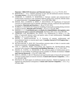 Materiais = IBRACON Structures and Materials Journal, v. 6, n. 2, p. 178-193, 2013..
32. BERTOLINI, L. et al. Cathodic protection of new and old reinforced concrete structures.
Corrosion Science, v.35, n.5-8, p.1633-1639, 1993.
33. ANDRADE, C.; GARCÉS, P.; MARTINEZ, I. Galvanic currents and corrosion rates of
reinforcements measured in cells simulating different pitting areas caused by chloride attack
in sodium hydroxide. I. Corrosion Science, v. 50, p.2959-2964, 2008.
34. SOHAIL, M.G.; LAURENS, S.; DEDY, F.; BALAYSSAC, J.P. Significance of macrocell
corrosion of reinforcement steel in partially carbonates concrete: numerical and experimental
investigation. Materials and Structures. v. 48, p. 217-233, 2015.
35. WARKUS, J.; RAUPACH, M. Numerical modelling of macrocells occurring during corrosion
of steel in concrete. Materials and Corrosion. v. 59, n.2, p. 122-130, 2008.
36. RIBEIRO, J. L. S. Contribuição para a avaliação da compatibilidade eletroquímica entre
argamassas de reparo e concreto carbonatado. São Paulo, 2010. 212 p. (Tese SP/USP).
37. ANDRADE, C.M.; MATIBONA, I.R.; FELIU, I. R.; GONZALEZ, S.; FELIU, J. A. The
Effect of macrocells between active and passive areas of steel reinforcements. Corrosion
Science, v. 33, n. 2, p.237-249, 1992.
38. ZHANG, J.; MAILVAGANAM, N. P. Corrosion of concrete reinforcement and
electrochemical factors in concrete patch repair. Canadian Journal of Civil Engineering, v.
33, p.785-798 , 2006.
39. MUTHULINGAM, S.; RAO, B.N. Non-uniform corrosion states of rebar in concrete under
chloride environment. Corrosion Science, v.93, 2015.
40. CAO, C.; CHEUNG, M.M.S. Non-uniform rust expansion for chloride-induced pitting
corrosion in Rc structures. Construction and Building Materials, V. 51, p. 75-81, 2014.
41. ZHANG, R.; CASTEL, A.; FRANÇOIS, R. The corrosion pattern of reinforcement and its
influence on serviceability of reinforced concrete members in chloride environment. Cement
and Concrete Reasearch, v. 39, p.1077-1086, 2009.
42. QIAN, S.; ZHANG, J.; QU, D. Theoretical and experimental study of microcell and macrocell
corrosion in patch repairs of concrete structures. Cement and Concrete Composites, v. 28, n.
8, p. 685-695, 2006.
43. RAUPACH, M. Patch repairs on reinforced concrete structures - Model investigations on the
required size and practical consequences. Cement and Concrete Composites, v. 28, n. 8, p.
679-684, 2006.
 