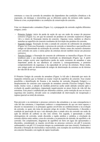 estruturas e a taxa de corrosão da armadura são dependentes das condições climáticas e de
exposição, em destaque o microclima que as diferentes partes da estrutura estão sujeitas.
Soma-se a isso, as propriedades e as condições de conservação do concreto.
Uma vez despassivada a armadura (Figura 1c), a propagação da corrosão engloba diferentes
estágios, como:
Primeiro Estágio: início da perda da seção do aço em razão do avanço do processo
corrosivo (Figura 1c), em que há acúmulo de produtos de corrosão expansivos (Figura
1d) e o início de fissuração interna do concreto. Algumas vezes, também se observa
manchas na superfície do concreto resultantes da lixiviação dos produtos de corrosão;
Segundo Estágio: fissuração de toda a camada do concreto de cobrimento da armadura
(Figura 1e). Com essa fissuração, o processo de corrosão se intensifica o que justifica este
estágio ser denominado de aceleração da corrosão. Outras zonas dos mesmos elementos
com corrosão em curso e outras partes da estrutura devem também iniciar um processo
corrosivo;
Terceiro Estágio: a fissuração do concreto de cobrimento se intensifica (Figura 1f) com
tendência para o seu desplacamento localizado ou delaminação (Figura 1g). A partir
desse estágio ocorre uma significativa perda da seção resistente da armadura e uma
importante perda da sua aderência ao concreto e, consequentemente, o posterior
comprometimento da segurança e da capacidade de serviço da estrutura. Desse modo,
este estágio pode ser denominado de estágio de deterioração da estrutura ou de término
da vida útil de serviço.
O Primeiro Estágio da corrosão da armadura (Figura 1c-1d) não é detectado por meio de
inspeções rotineiras que se limitam ao exame visual da superfície do concreto. Esse exame
possibilita a identificação de fissuras e de manchas de corrosão (Segundo Estágio) e o
desplacamento do concreto com exposição de armadura corroída (Terceiro Estágio). Desse
modo, muitas vezes, a adoção de medidas protetivas acaba sendo adotada somente após a
evolução do quadro patológico, impactando negativamente no prazo limite da vida útil das
estruturas. Esse prazo é estabelecido por diferentes critérios, como restrição de uso ou risco à
segurança dos usuários, elevado custo ou complexidade de intervenções de recuperação e
ruptura (parcial ou total) da estrutura.
Para prevenir e ou minimizar o processo corrosivo das armaduras e as suas consequências à
vida útil das estruturas, é importante conhecer o comportamento do aço em meio aquoso e
discutir os mecanismos e os principais agentes envolvidos no estabelecimento e na evolução
da corrosão, os quais são tema do presente artigo de revisão. Primeiramente, é discutida a
condição de passivação do aço e sua alteração para o estado ativo de corrosão em razão da
ação do dióxido de carbono ou dos íons cloreto. Em seguida, é apresentada a célula
eletroquímica de corrosão, sendo discutida a região anódica e catódica, a circulação da
corrente elétrica entre ambas, a taxa de corrosão e os potenciais de eletrodo, de equilíbrio e de
corrosão. Em complemento, diagramas de equilíbrio do ferro em água são apresentados e
discutidos, considerando as reações envolvidas no processo corrosivo em pH 8 (concreto
carbonatado) e em pH 13,5 (concreto íntegro ou contaminado com íons cloreto). Finalmente é
discutida a formação de microcélula e macrocélula, com exemplos da ocorrência desta última
em concreto fissurado e em região de reparo localizado.
 