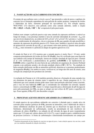 2. PASSIVAÇÃO DO AÇO-CARBONO EM CONCRETO
O contato do aço-carbono com a solução aquosa6
que preenche a rede de poros e capilares do
concreto leva à formação espontânea de uma película de caráter protetor, composta de óxidos
e hidróxidos de ferro, elemento principal do aço-carbono (3). Em solução aquosa,
WOLYNEC (11) descreve essa película como uma camada aderente, sendo a reação
3Fe + 4H2O Fe3O4 + 8H+
+ 8e-
a responsável pela passivação.
Embora nem sempre a película passiva seja uma camada de espessura uniforme e estável ao
longo do tempo, a sua presença mantém a taxa de corrosão (densidade de corrente - icorr) do
aço em níveis desprezíveis, na ordem de 0,01 µA/cm2
a 0,1 µA/cm2
(0,1 µm/ano a 1 µm/ano).
Como condicionante de alterações, cita-se a presença de O2, que quando elevada possibilita o
aumento da espessura da película passiva (12). Nesse caso, também é possível uma elevação
do potencial de corrosão do aço (Ecorr), que assume valor mais positivo. Quanto mais positivo
é o Ecorr, mais resistente é a película ao ataque de agentes agressivos (12).
O estudo de Huet et al. (13) mostrou que a camada passiva é muito fina (< 10 nm), sendo
composta principalmente de óxidos de ferro III (Fe2O3). Isso foi verificado para uma barra de
aço-carbono com carepa de laminação, imersa em solução simulada de água de poro. Chomat
et al. (14) verificaram a predominância de goethita (α-FeOOH) e de lepidocrocita (γ-
FeOOH) sobre a superfície de uma barra de aço embutida em argamassa de cimento Portland
exposta a um ambiente aerado e de elevada umidade relativa (UR ≥ 80 %). Na condição de
baixa aeração (deficiente em O2 na atmosfera artificial), detectou-se a presença predominante
de magnetita (Fe3O4). Em ambos os casos, verificou-se, ao longo dos três anos de ensaio, uma
variação da composição dos produtos de corrosão.
A avaliação de Chomat et al. (14) também permitiu observar a formação de uma camada rica
em elementos da pasta de cimento junto à superfície do aço. Outras pesquisas (6, 8, 15)
indicaram que essa camada externa pode atuar como uma proteção adicional contra corrosão,
pois é rica em íons hidroxila (OH-
) que é considerado um retardador da corrosão. Quanto
maior a concentração de OH-
, maior é o tempo requerido para a diminuição do pH da água de
poro pela penetração do CO2, ou para se atingir um teor crítico de Cl-
junto a superfície do
aço. Esses agentes, CO2 e Cl-
, são discutidos a seguir.
3. PRINCIPAIS AGENTES DESENCADEADORES DA CORROSÃO
O estado passivo do aço-carbono embutido em concreto é alterado para o estado ativo de
corrosão pelas reações químicas do CO2, presente na atmosfera, com o hidróxido de cálcio e
outras substâncias alcalinas da pasta de cimento que se dissolvem na água de poro. Esse
fenômeno, denominado de carbonatação, resulta na precipitação de sais insolúveis de
carbonato de cálcio (CaCO3) e na redução do pH elevado da água de poro (orginalmente
maior que 12,5) para até valores abaixo de 8 (16-17), o que é propício para o estabelecimento
de processo corrosivo. A frente de carbonatação é determinada normalmente em campo por
6
Também denominada de fase líquida do concreto ou água de poro, é uma solução aquosa rica em íons, sendo
por isso também chamada de solução eletrolítica.
 