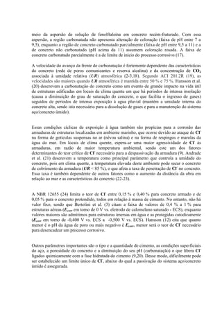 meio da aspersão de solução de fenolftaleína em concreto recém-fraturado. Com essa
aspersão, a região carbonatada não apresenta alteração de coloração (faixa de pH entre 7 a
9,5), enquanto a região de concreto carbonatado parcialmente (faixa de pH entre 9,5 a 11) e a
de concreto não carbonatado (pH acima da 11) assumem coloração rosada. A faixa de
concreto carbonatado parcialmente é a de limite de início do processo corrosivo (17).
A velocidade do avanço da frente de carbonatação é fortemente dependente das características
do concreto (rede de poros comunicantes e reserva alcalina) e da concentração de CO2
associada à umidade relativa (UR) atmosférica (2-3,18). Segundo ACI 201.2R (19), as
velocidades são maiores quando UR atmosférica é mantida entre 50 % e 75 %. Hansson et al.
(20) descrevem a carbonatação do concreto como um evento de grande impacto na vida útil
de estruturas edificadas em locais de clima quente em que há períodos de intensa insolação
(causa a diminuição do grau de saturação do concreto, o que facilita o ingresso de gases)
seguidos de períodos de intensa exposição à agua pluvial (mantém a umidade interna do
concreto alta, sendo isto necessário para a dissolução de gases e para a manutenção do sistema
aço/concreto úmido).
Essas condições cíclicas de exposição à água também são propícias para a corrosão das
armaduras de estruturas localizadas em ambiente marinho, que ocorre devido ao ataque de Cl-
na forma de gotículas suspensas no ar (névoa salina) e na forma de respingos e marolas da
água do mar. Em locais de clima quente, espera-se uma maior agressividade de Cl-
às
armaduras, em razão de maior temperatura ambiental, sendo este um dos fatores
determinantes do teor crítico de Cl-
necessário para a despassivação da armadura (9). Andrade
et al. (21) descrevem a temperatura como principal parâmetro que controla a umidade do
concreto, pois em clima quente, a temperatura elevada deste ambiente pode secar o concreto
de cobrimento da armadura (UR < 85 %), o que afeta a taxa de penetração de Cl-
no concreto.
Essa taxa é também dependente de outros fatores como o aumento da distância da obra em
relação ao mar e as características do concreto (22-23).
A NBR 12655 (24) limita o teor de Cl-
entre 0,15 % e 0,40 % para concreto armado e de
0,05 % para o concreto protendido, todos em relação à massa de cimento. No entanto, não há
valor fixo, sendo que Bertolini et al. (3) citam a faixa de valores de 0,4 % a 1 % para
estruturas aéreas (Ecorr em torno de 0 V vs. eletrodo de calomelano saturado - ECS), enquanto
valores maiores são admitimos para estruturas imersas em água e as protegidas catodicamente
(Ecorr em torno de -0,400 V vs. ECS a -0,500 V vs. ECS). Hansson (12) cita que quanto
menor é o pH da água de poro ou mais negativo é Ecorr, menor será o teor de Cl-
necessário
para desencadear um processo corrosivo.
Outros parâmetros importantes são o tipo e a quantidade de cimento, as condições superficiais
do aço, a porosidade do concreto e a diminuição do seu pH (carbonatação) o que libera Cl-
ligados quimicamente com a fase hidratada do cimento (9,20). Desse modo, dificilmente pode
ser estabelecido um limite único de Cl-
, abaixo do qual a passivação do sistema aço/concreto
úmido é assegurada.
 