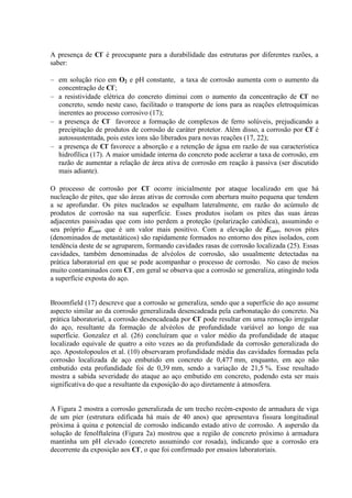 A presença de Cl-
é preocupante para a durabilidade das estruturas por diferentes razões, a
saber:
em solução rico em O2 e pH constante, a taxa de corrosão aumenta com o aumento da
concentração de Cl-
;
a resistividade elétrica do concreto diminui com o aumento da concentração de Cl-
no
concreto, sendo neste caso, facilitado o transporte de íons para as reações eletroquímicas
inerentes ao processo corrosivo (17);
a presença de Cl-
favorece a formação de complexos de ferro solúveis, prejudicando a
precipitação de produtos de corrosão de caráter protetor. Além disso, a corrosão por Cl-
é
autossustentada, pois estes íons são liberados para novas reações (17, 22);
a presença de Cl-
favorece a absorção e a retenção de água em razão de sua característica
hidrofílica (17). A maior umidade interna do concreto pode acelerar a taxa de corrosão, em
razão de aumentar a relação de área ativa de corrosão em reação à passiva (ser discutido
mais adiante).
O processo de corrosão por Cl-
ocorre inicialmente por ataque localizado em que há
nucleação de pites, que são áreas ativas de corrosão com abertura muito pequena que tendem
a se aprofundar. Os pites nucleados se espalham lateralmente, em razão do acúmulo de
produtos de corrosão na sua superfície. Esses produtos isolam os pites das suas áreas
adjacentes passivadas que com isto perdem a proteção (polarização catódica), assumindo o
seu próprio Ecorr que é um valor mais positivo. Com a elevação de Ecorr, novos pites
(denominados de metastáticos) são rapidamente formados no entorno dos pites isolados, com
tendência deste de se agruparem, formando cavidades rasas de corrosão localizada (25). Essas
cavidades, também denominadas de alvéolos de corrosão, são usualmente detectadas na
prática laboratorial em que se pode acompanhar o processo de corrosão. No caso de meios
muito contaminados com Cl-
, em geral se observa que a corrosão se generaliza, atingindo toda
a superfície exposta do aço.
Broomfield (17) descreve que a corrosão se generaliza, sendo que a superfície do aço assume
aspecto similar ao da corrosão generalizada desencadeada pela carbonatação do concreto. Na
prática laboratorial, a corrosão desencadeada por Cl-
pode resultar em uma remoção irregular
do aço, resultante da formação de alvéolos de profundidade variável ao longo de sua
superfície. Gonzalez et al. (26) concluíram que o valor médio da profundidade de ataque
localizado equivale de quatro a oito vezes ao da profundidade da corrosão generalizada do
aço. Apostolopoulos et al. (10) observaram profundidade média das cavidades formadas pela
corrosão localizada de aço embutido em concreto de 0,477 mm, enquanto, em aço não
embutido esta profundidade foi de 0,39 mm, sendo a variação de 21,5 %. Esse resultado
mostra a sabida severidade do ataque ao aço embutido em concreto, podendo esta ser mais
significativa do que a resultante da exposição do aço diretamente à atmosfera.
A Figura 2 mostra a corrosão generalizada de um trecho recém-exposto de armadura de viga
de um píer (estrutura edificada há mais de 40 anos) que apresentava fissura longitudinal
próxima à quina e potencial de corrosão indicando estado ativo de corrosão. A aspersão da
solução de fenolftaleína (Figura 2a) mostrou que a região de concreto próximo à armadura
mantinha um pH elevado (concreto assumindo cor rosada), indicando que a corrosão era
decorrente da exposição aos Cl-
, o que foi confirmado por ensaios laboratoriais.
 