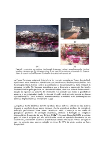 (b)
(a) (c)
Figura 2 – Aspecto de um trecho de viga fissurada de estrutura exposta à atmosfera marinha. Local de
armadura exposta em que foi feito exame visual de sua superfície e ensaio de carbonatação (a). Etapa de
fratura do concreto em local fissurado (b) e detalho de parte do trecho exposto (c).
A Figura 2b mostra a etapa de fratura local do concreto na região da fissura longitudinal,
sendo esta a única anomalia na superfície do concreto no trecho do elemento em análise. Essa
fissura apresentava abertura variável e acompanhava o posicionamento da barra principal da
armadura corroída. Na literatura, considera-se que a fissuração é decorrente das tensões
internas causadas pelos produtos de corrosão volumosos, associada a outros fatores como a
relação da espessura do concreto de cobrimento e do diâmetro das barras, a qualidade do
concreto e sua resistência à tração e a taxa de corrosão ou da corrente imposta ao sistema
aço/concreto (27). Com o avanço do processo corrosivo, a armadura acaba sendo exposta em
razão do desplacamento do concreto (17-18,22).
A Figura 2c mostra detalhe do aspecto superficial do aço-carbono. Embora não seja claro na
imagem, a superfície do aço estava irregular e havia acúmulo de produtos de corrosão de
coloração predominante preta, sendo visualmente nítida a presença de um trecho de
precipitado gelatinoso de coloração esverdeada, atribuída à formação de complexos
intermediários de corrosão de íons de ferro II (Fe2+
). Segundo Broomfield (17), a corrosão
preta ou verde é perigosa, pois não há indicações visuais na superfície do concreto de sua
ocorrência e, deste modo, a corrosão é identificada somente após severa redução da seção de
aço. No presente caso, ocorreu redução em torno de 15 % da seção nominal da barra
longitudinal.
Produtos de corrosão
de cor alaranjada
Produtos de corrosão
de cor esverdeada
Fissura
 