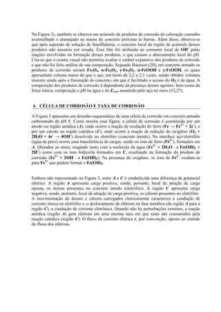 Na Figura 2c, também se observa um acúmulo de produtos de corrosão de coloração castanho
avermelhado e alaranjado na massa do concreto próxima às barras. Além disso, observa-se
que após aspersão de solução de fenolftaleína, o concreto local da região de acúmulo desses
produtos não assumiu cor rosada. Esse fato foi atribuído ao consumo local de OH-
pelas
reações envolvidas na formação desses produtos, o que causou o abaixamento local do pH.
Cita-se que o exame visual não permitiu avaliar o caráter expansivo dos produtos de corrosão
e que não foi feito análise de sua composição. Segundo Hansson (20), em concreto armado os
produtos de corrosão seriam Fe3O4, α-Fe2O3, γ-Fe2O3, α-FeOOH e γ-FeOOH, os quais
apresentam volume maior do que o aço, em torno de 2,2 a 2,3 vezes, sendo obtidos volumes
maiores ainda após a fissuração do concreto, em que é facilitado o acesso do O2 e da água. A
composição dos produtos de corrosão é dependente da presença desses agentes, bem como da
força iônica, composição e pH na água e do Ecorr assumido pelo aço no meio (12,27).
4. CÉLULA DE CORROSÃO E TAXA DE CORROSÃO
A Figura 3 apresenta um desenho esquemático de uma célula de corrosão em concreto armado
carbonatado de pH 8. Como mostra essa figura, a célula de corrosão é constituída por um
anodo ou região anódica (A), onde ocorre a reação de oxidação do ferro (Fe → Fe2+
+ 2e-
), e
por um catodo ou região catódica (C), onde ocorre a reação de redução do oxigênio (O2 +
2H2O + 4e-
→ 4OH-
) dissolvido no eletrólito (concreto úmido). Na interface aço/eletrólito
(água de poro) ocorre uma transferência de cargas, sendo os íons de ferro (Fe2+
), formados em
A, liberados ao meio, reagindo tanto com a molécula da água (Fe2+
+ 2H2O Fe(OH)2 +
2H+
) como com os íons hidroxila formados em C, resultando na formação do produto de
corrosão (Fe2+
+ 2OH-
Fe(OH)2). Na presença do oxigênio, os íons de Fe2+
oxidam-se
para Fe3+
que podem formar o Fe(OH)3.
Embora não representado na Figura 3, entre A e C é estabelecida uma diferença de potencial
elétrico. A região A apresenta carga positiva, sendo, portanto, local de atração de carga
oposta, os ânions presentes no concreto úmido (eletrólito). A região C apresenta carga
negativa, sendo, portanto, local de atração de carga positiva, os cátions presentes no eletrólito.
A movimentação de ânions e cátions carregados eletricamente caracteriza a condução de
corrente iônica no eletrólito e, o deslocamento de elétrons na fase metálica (da região A para a
região C), a condução de corrente eletrônica. Quando não há perturbações externas, a reação
anódica (região A) gera elétrons em uma mesma taxa em que estes são consumidos pela
reação catódica (região C). O fluxo de corrente elétrica é, por convenção, oposto ao sentido
do fluxo dos elétrons.
 