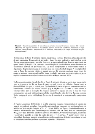 Figura 3 – Desenho esquemático de uma célula de corrosão em concreto armado. Catodo (C) e anodo
(A) estão em regiões distintas e há corrente elétrica envolvida (condução eletrônica no aço-
carbono, condução iônica no eletrólito e, na interface, transferência de cargas através das reações
eletroquímicas).
A intensidade do fluxo de corrente elétrica na célula de corrosão determina a taxa de corrosão
do aço (densidade de corrente de corrosão - icorr). Um dos parâmetros que interfere nesse
fluxo e, consequentemente, no valor de icorr, é a resistência elétrica do meio, decorrente da
queda ôhmica (IR) (11). Em concreto, a contribuição da queda ôhmica ocorre em razão da
resistividade elétrica ser por vezes alta. De modo simplificado, a resistividade elétrica é
dependente do grau de umidade do concreto e de sua permeabilidade à água. A condição ideal
para o fluxo da corrente elétrica é aquela em que há conexão contínua entre poros do
concreto, estando estes saturados (28). Nessa condição, espera-se que o concreto esteja em
equilíbrio com uma atmosfera de umidade relativa (UR) em torno de 95 %.
Embora uma umidade elevada facilite o fluxo de corrente iônica no meio, esta torna muito
lenta o transporte de O2 na água de poro, o qual ocorre por difusão. Assim como a
disponibilidade de água, a presença de O2 dissolvido é essencial para o processo corrosivo,
controlando a cinética da reação catódica (O2 + 2H2O + 4e-
→ 4OH-
). Desse modo, a
condição ideal para a evolução do processo corrosivo é aquele em que a rede de poros
comunicantes não está totalmente preenchida, possibilitando, além do livre fluxo de corrente
iônica na água de poro, a difusão do O2 através de camada de ar nos poros não preenchidos
(2).
A Figura 4, adaptado de Bertolini et al. (3), apresenta esquema representativo de valores de
taxa de corrosão da armadura (convertidos para perda de espessura por ano) com base em
boletim de informação Europeu (CEB No
183 de 1992). Na figura, é considerada tanto a
corrosão desencadeada pela contaminação do concreto com Cl-
como pela sua carbonatação
(CO2). Isso para diferentes umidades relativas atmosféricas. Como mostra a figura, a corrosão
é desprezível quando a perda da seção do aço é < 2 µm/ano. A partir desse valor, a
intensidade do ataque aumenta gradualmente, sendo usualmente definido como ataque severo
às armaduras quando a perda de espessura é superior a 100 µm/ano.
 