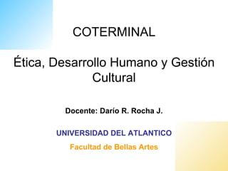 COTERMINAL

Ética, Desarrollo Humano y Gestión
              Cultural

        Docente: Darío R. Rocha J.

       UNIVERSIDAD DEL ATLANTICO
         Facultad de Bellas Artes
 