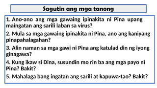 Sagutin ang mga tanong
1. Ano-ano ang mga gawaing ipinakita ni Pina upang
maingatan ang sarili laban sa virus?
2. Mula sa mga gawaing ipinakita ni Pina, ano ang kaniyang
pinapahalagahan?
3. Alin naman sa mga gawi ni Pina ang katulad din ng iyong
ginagawa?
4. Kung ikaw si Dina, susundin mo rin ba ang mga payo ni
Pina? Bakit?
5. Mahalaga bang ingatan ang sarili at kapuwa-tao? Bakit?
 