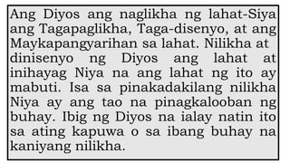 Ang Diyos ang naglikha ng lahat-Siya
ang Tagapaglikha, Taga-disenyo, at ang
Maykapangyarihan sa lahat. Nilikha at
dinisenyo ng Diyos ang lahat at
inihayag Niya na ang lahat ng ito ay
mabuti. Isa sa pinakadakilang nilikha
Niya ay ang tao na pinagkalooban ng
buhay. Ibig ng Diyos na ialay natin ito
sa ating kapuwa o sa ibang buhay na
kaniyang nilikha.
 