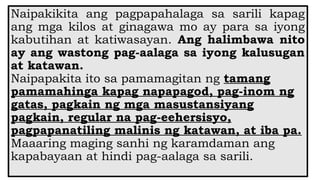 Naipakikita ang pagpapahalaga sa sarili kapag
ang mga kilos at ginagawa mo ay para sa iyong
kabutihan at katiwasayan. Ang halimbawa nito
ay ang wastong pag-aalaga sa iyong kalusugan
at katawan.
Naipapakita ito sa pamamagitan ng tamang
pamamahinga kapag napapagod, pag-inom ng
gatas, pagkain ng mga masustansiyang
pagkain, regular na pag-eehersisyo,
pagpapanatiling malinis ng katawan, at iba pa.
Maaaring maging sanhi ng karamdaman ang
kapabayaan at hindi pag-aalaga sa sarili.
 