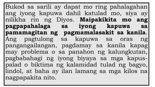Bukod sa sarili ay dapat mo ring pahalagahan
ang iyong kapuwa dahil katulad mo, siya ay
nilikha rin ng Diyos. Maipakikita mo ang
pagpapahalaga sa iyong kapuwa sa
pamamagitan ng pagmamalasakit sa kanila.
Ang pagtulong sa kapuwa sa oras ng
pangangailangan, pagdamay sa kanila kapag
may problema o sa panahon ng kalungkutan,
pagbabahagi ng iyong biyaya sa mga kapus-
palad o biktima ng kalamidad tulad ng bagyo,
lindol, at baha ay ilan lamang sa mga kilos na
nagpapakita nito.
 