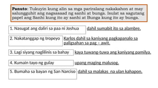 Panuto: Tukuyin kung alin sa mga pariralang nakakahon at may
salungguhit ang nagsasaad ng sanhi at bunga. Isulat sa sagutang
papel ang Sanhi kung ito ay sanhi at Bunga kung ito ay bunga.
1. Nasugat ang daliri sa paa ni Joshua dahil sumabit ito sa alambre.
2. Nakatanggap ng tropeyo Karlos dahil sa kaniyang pagkapanalo sa
paligsahan sa pag – awit.
3. Lagi siyang naglilinis sa bahay kaya tuwang-tuwa ang kaniyang pamilya.
4. Kumain tayo ng gulay upang maging malusog.
5. Bumaha sa bayan ng San Narciso dahil sa malakas na ulan kahapon.
 