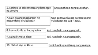 6. Malayo sa kabihasnan ang barangay
ng Omaya
Kaya mahirap itong puntahan.
7. Nais niyang magkaroon ng
magandang kinabukasan
Kaya gagawa siya ng paraan upang
makatapos ng pag – aaral.
8. Lumapit sila sa hapag kainan kasi nakahain na ang pagkain.
9. Nahuli siya sa klase kasi nakahain na ang pagkain.
10. Nahuli siya sa klase dahil hindi siya natulog nang maaga.
 