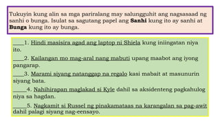 Tukuyin kung alin sa mga pariralang may salungguhit ang nagsasaad ng
sanhi o bunga. Isulat sa sagutang papel ang Sanhi kung ito ay sanhi at
Bunga kung ito ay bunga.
____1. Hindi masisira agad ang laptop ni Shiela kung iniingatan niya
ito.
____2. Kailangan mo mag-aral nang mabuti upang maabot ang iyong
pangarap.
____3. Marami siyang natanggap na regalo kasi mabait at masunurin
siyang bata.
_____4. Nahihirapan maglakad si Kyle dahil sa aksidenteng pagkahulog
niya sa hagdan.
_____5. Nagkamit si Russel ng pinakamataas na karangalan sa pag-awit
dahil palagi siyang nag-eensayo.
 