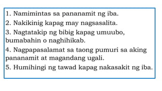 1. Namimintas sa pananamit ng iba.
2. Nakikinig kapag may nagsasalita.
3. Nagtatakip ng bibig kapag umuubo,
bumabahin o naghihikab.
4. Nagpapasalamat sa taong pumuri sa aking
pananamit at magandang ugali.
5. Humihingi ng tawad kapag nakasakit ng iba.
 