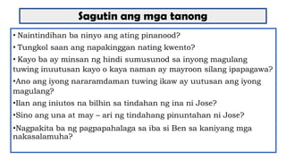 Sagutin ang mga tanong
• Naintindihan ba ninyo ang ating pinanood?
• Tungkol saan ang napakinggan nating kwento?
• Kayo ba ay minsan ng hindi sumusunod sa inyong magulang
tuwing inuutusan kayo o kaya naman ay mayroon silang ipapagawa?
•Ano ang iyong nararamdaman tuwing ikaw ay uutusan ang iyong
magulang?
•Ilan ang iniutos na bilhin sa tindahan ng ina ni Jose?
•Sino ang una at may – ari ng tindahang pinuntahan ni Jose?
•Nagpakita ba ng pagpapahalaga sa iba si Ben sa kaniyang mga
nakasalamuha?
 