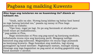 Pagbasa ng maikling Kuwento
Sino kaya ang tutularan mo sa kuwentong ito? Alamin at
tuklasin mo.
“Anak, aalis na ako. Huwag kang lalabas ng bahay kasi bawal
sa mga batang katulad mo,” paaala ng nanay ni Pina bago
pumasok sa trabaho.
“Opo Inay, ingat po lagi. Ito po ang facemask at alcohol para
hindi ninyo po makalimutan,
” pag-aalala ni Pina.
Bago sinisimulan ni Pina ang pag-aaral ng kaniyang modules,
inihahanda muna niya ang kaniyang sarili. Maagang naliligo
kasunod ang pag-aalmusal. Magsisipilyo rin muna bago pumasok
sa kaniyang kuwarto. Bago hawakan ang modules, lagi siyang
gumagamit ng hand sanitizer. Pagkatapos naman, maingat niyang
itinatago ang mga kagamitan sa pag-aaral at muling gagamitin ang
hand sanitizer o alcohol.
 