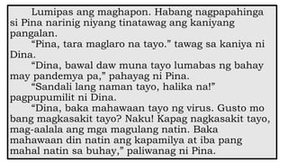 Lumipas ang maghapon. Habang nagpapahinga
si Pina narinig niyang tinatawag ang kaniyang
pangalan.
“Pina, tara maglaro na tayo.” tawag sa kaniya ni
Dina.
“Dina, bawal daw muna tayo lumabas ng bahay
may pandemya pa,” pahayag ni Pina.
“Sandali lang naman tayo, halika na!”
pagpupumilit ni Dina.
“Dina, baka mahawaan tayo ng virus. Gusto mo
bang magkasakit tayo? Naku! Kapag nagkasakit tayo,
mag-aalala ang mga magulang natin. Baka
mahawaan din natin ang kapamilya at iba pang
mahal natin sa buhay,” paliwanag ni Pina.
 