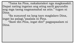 “Tama ka Pina, nakakatakot nga magkasakit.
Dapat nating ingatan ang ating sarili gayundin
ang mga taong nagmamahal sa atin.” tugon ni
Dina.
“Sa susunod na lang tayo maglalaro Dina,
ingat ka palagi,”paalala ni Pina.
“Ikaw din Pina, ingat din!” pagpapaalam ni
Dina.
 