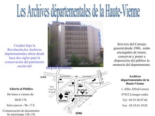 Les Archives départementales de la Haute-Vienne Servicio del Consejo general;desde 1986,  están encargados de reunir, conservar y poner a disposición del público la memoria del departamento. Creados bajo la Revolución,los Archivos departamentales abren desde hace dos siglos para la conservación del patrimonio escrito del Abierto al Público De lunes a viernes de:  8h30-17h  Salvo jueves : 9h- 17 h  Comunicación de documentos Se interrumpe 12h-13h Cerrado por año : 2 semanas en agosto  Archives départementales de la Haute-Vienne 1, Allée Alfred Leroux 87032 Limoges cedex Tel : 05.55.50.97.60 Fax : 05.55.01.39.85 département. 