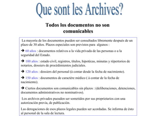 Que sont les Archives? Les archives  : ensemble des documents, quels que soient leur date, leur forme et leur support matériel, produits ou reçus par toute personne physique ou morale et par tout service ou organisme public ou privé, dans l’exercice de leur activité (loi n° 79-18 du 3 janvier 1979, art. 1) L' Etat, les collectivités territoriales, les établissements et entreprises publics, les organismes de droit privé chargés de la gestion des services publics ou d ’une mission de service public sont tenus de verser leurs archives définitives dans un service d ’archives public.  Les archives publiques sont  imprescriptibles et inaliénables  ; elles font partie du domaine public mobilier et ne peuvent être ni aliénées ni détruites sans autorisation de l ’Etat  (ministère de la Culture), Toute infraction à ces principes ainsi que tout détournement d ’archives publiques par un fonctionnaire sont passibles d ’amendes et de peines  d ’emprisonnement (loi n° 79-18, art. 28-31).  Les « trois âges » des archives   Archives courantes   Dossier vivant, conservé dans le bureau.  Archives intermédiaires   Dossier clos, mais conservé à proximité, dans un local de préarchivage,  pour des raisons d’activité du service ou de prescription légale. Archives définitives ou historiques   Dossier présentant un intérêt  historique et versé aux Archives départementales pour être conservé indéfiniment.  Todos los documentos no son  comunicables La mayoría de los documentos pueden ser consultados libremente después de un plazo de 30 años. Plazos especiales son previstos para  algunos : 60 años  : documentos relativos a la vida privada de las personas o a la seguridad del Estado.  100 años  : estado civil, registros, títulos, hipotècas, minutas y répertorios de notarios, dossiers de procédimientos judiciales.  120 años  : dossiers del personal (à contar desde la fecha de nacimiento).  150 años  : documentos de caractère médico ( à contar de la fecha de nacimiento).  Ciertos documentos son comunicables sin plazos : (deliberaciones, detenciones, documentos administrativos no nominativos). Los archivos privados pueuden ser sometidos por sus proprietarios con una autorización previa, de publicación.  Las derogaciones de esos plazos legales pueden ser acordadas. Se informa de ésto al personal de la sala de lectura. 