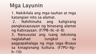 1. Nakikilala ang mga tauhan at mga
katangian nito sa alamat.
2. Nahihinuha ang kaligirang
pangkasaysayan ng binasang alamat
ng Kabisayaan. (F7PB-IIc-d-8)
3. Naisusulat ang isang tekstong
naglalahad tungkol sa
pagpapahalaga ng mga taga-Bisaya
sa kinagisnang kultura. (F7PU-IIg-
h-10)
 