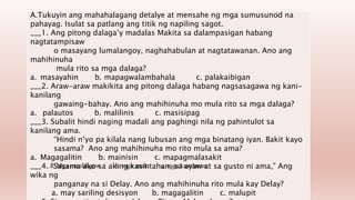 A.Tukuyin ang mahahalagang detalye at mensahe ng mga sumusunod na
pahayag. Isulat sa patlang ang titik ng napiling sagot.
___1. Ang pitong dalaga’y madalas Makita sa dalampasigan habang
nagtatampisaw
o masayang lumalangoy, naghahabulan at nagtatawanan. Ano ang
mahihinuha
mula rito sa mga dalaga?
a. masayahin b. mapagwalambahala c. palakaibigan
___2. Araw-araw makikita ang pitong dalaga habang nagsasagawa ng kani-
kanilang
gawaing-bahay. Ano ang mahihinuha mo mula rito sa mga dalaga?
a. palautos b. malilinis c. masisipag
___3. Subalit hindi naging madali ang paghingi nila ng pahintulot sa
kanilang ama.
“Hindi n’yo pa kilala nang lubusan ang mga binatang iyan. Bakit kayo
sasama? Ano ang mahihinuha mo rito mula sa ama?
a. Magagalitin b. mainisin c. mapagmalasakit
___4. “Sasama ako sa aking kasintahan, sa ayaw at sa gusto ni ama,” Ang
wika ng
panganay na si Delay. Ano ang mahihinuha rito mula kay Delay?
a. may sariling desisyon b. magagalitin c. malupit
a. Mga manliligaw b. mga anak c. mga kasalanan
 