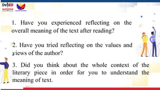 1. Have you experienced reflecting on the
overall meaning of the text after reading?
2. Have you tried reflecting on the values and
views of the author?
3. Did you think about the whole context of the
literary piece in order for you to understand the
meaning of text.
 