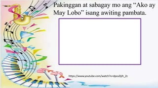 .
Pakinggan at sabagay mo ang “Ako ay
May Lobo” isang awiting pambata.
https://www.youtube.com/watch?v=dpzuDjih_Zc
 