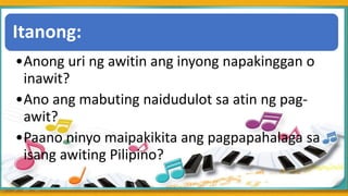 .
Itanong:
•Anong uri ng awitin ang inyong napakinggan o
inawit?
•Ano ang mabuting naidudulot sa atin ng pag-
awit?
•Paano ninyo maipakikita ang pagpapahalaga sa
isang awiting Pilipino?
 