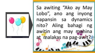 Sa awiting “Ako ay May
Lobo”, ano ang inyong
napansin sa dynamics
nito? Aling bahagi ng
awitin ang may mahina
at malakas na pag-awit?
 
