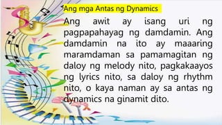 Ang awit ay isang uri ng
pagpapahayag ng damdamin. Ang
damdamin na ito ay maaaring
maramdaman sa pamamagitan ng
daloy ng melody nito, pagkakaayos
ng lyrics nito, sa daloy ng rhythm
nito, o kaya naman ay sa antas ng
dynamics na ginamit dito.
Ang mga Antas ng Dynamics
 