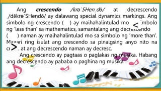 Ang crescendo /krəˈSHenˌdō/ at decrescendo
ˌ/dēkrəˈSHendō/ ay dalawang special dynamics markings. Ang
simbolo ng crescendo ( ) ay maihahalintulad mo sa simbolo
ng ‘less than’ sa mathematics, samantalang ang decrescendo
( ) naman ay maihahalintulad mo sa simbolo ng ‘more than’.
Maaari ring isulat ang crescendo sa pinaigsing anyo nito na
cresc. at ang decrescendo naman ay decresc.
Ang crescendo ay pagtaas o paglakas ng musika. Habang
ang decrescendo ay pababa o paghina ng musika
 