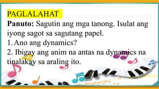PAGLALAHAT
Panuto: Sagutin ang mga tanong. Isulat ang
iyong sagot sa sagutang papel.
1.Ano ang dynamics?
2. Ibigay ang anim na antas na dynamics na
tinalakay sa araling ito.
 
